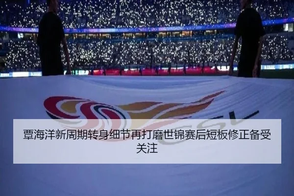 覃海洋新周期转身细节再打磨世锦赛后短板修正备受关注